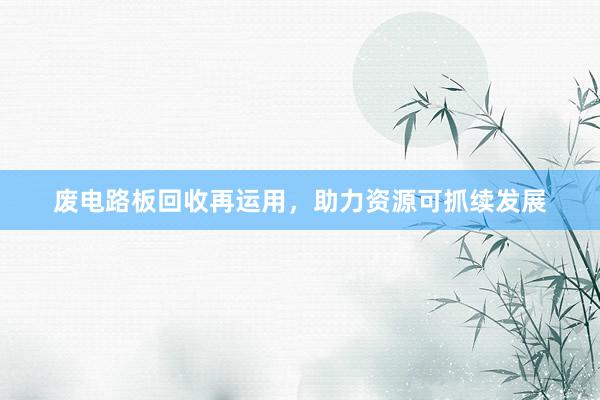 废电路板回收再运用，助力资源可抓续发展